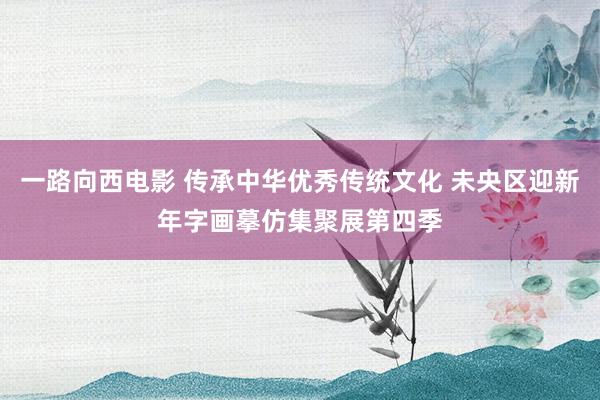 一路向西电影 传承中华优秀传统文化 未央区迎新年字画摹仿集聚展第四季