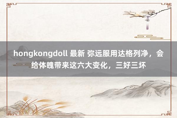 hongkongdoll 最新 弥远服用达格列净，会给体魄带来这六大变化，三好三坏