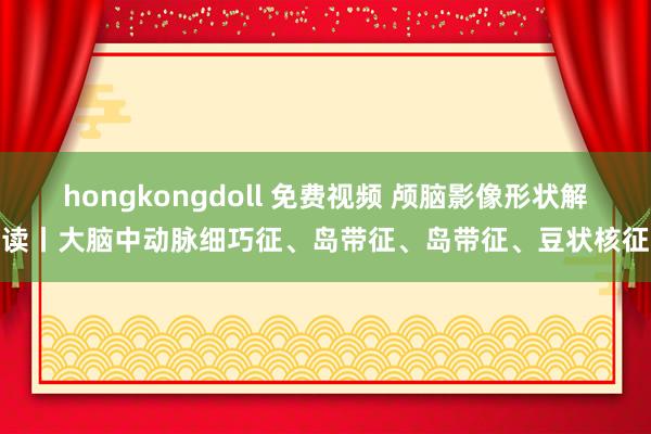 hongkongdoll 免费视频 颅脑影像形状解读丨大脑中动脉细巧征、岛带征、岛带征、豆状核征