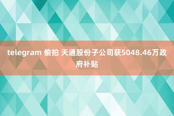 telegram 偷拍 天通股份子公司获5048.46万政府补贴