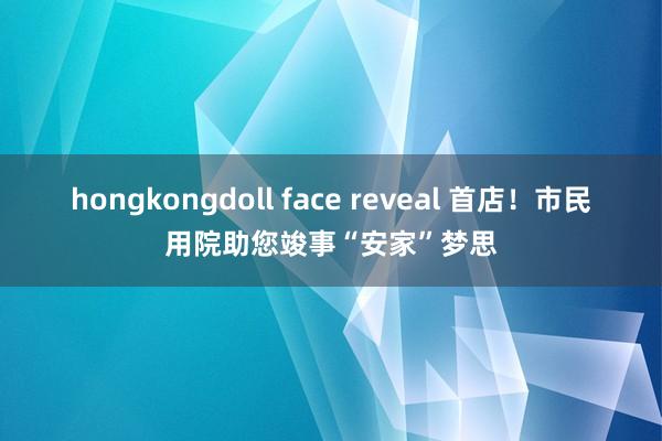 hongkongdoll face reveal 首店！市民用院助您竣事“安家”梦思