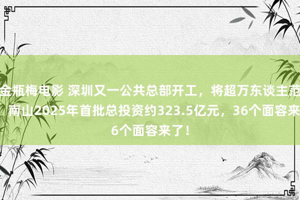 金瓶梅电影 深圳又一公共总部开工，将超万东谈主范围！南山2025年首批总投资约323.5亿元，36个面容来了！