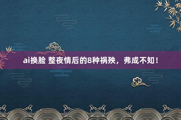 ai换脸 整夜情后的8种祸殃，弗成不知！