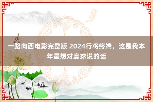 一路向西电影完整版 2024行将终端，这是我本年最想对寰球说的话