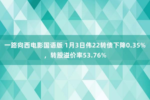 一路向西电影国语版 1月3日伟22转债下降0.35%，转股溢价率53.76%