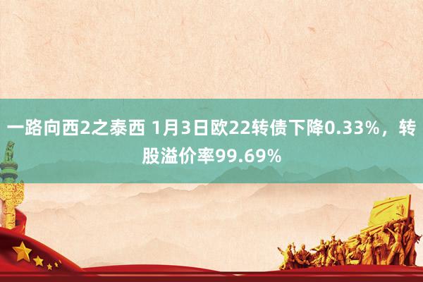 一路向西2之泰西 1月3日欧22转债下降0.33%，转股溢价率99.69%