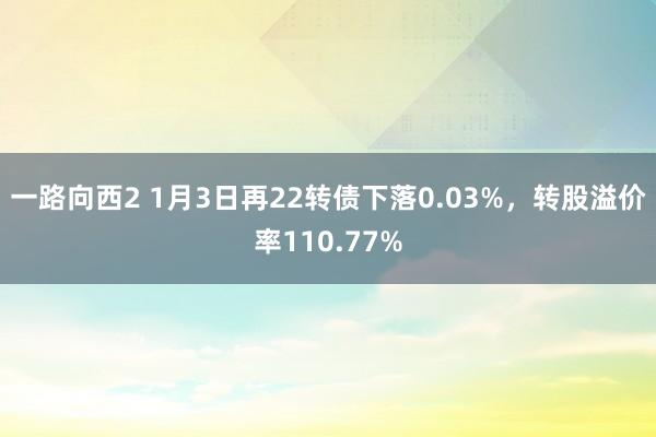 一路向西2 1月3日再22转债下落0.03%，转股溢价率110.77%