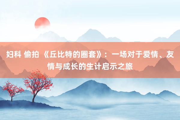 妇科 偷拍 《丘比特的圈套》：一场对于爱情、友情与成长的生计启示之旅