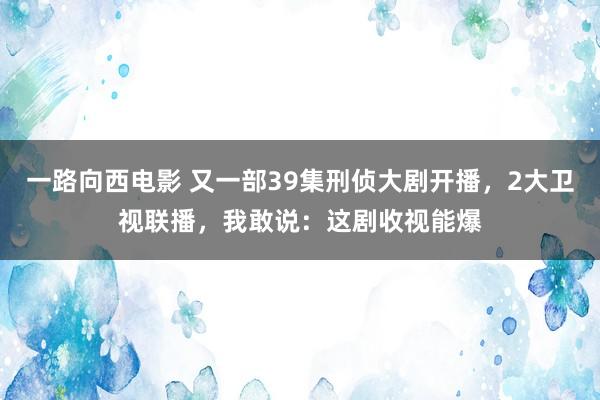 一路向西电影 又一部39集刑侦大剧开播，2大卫视联播，我敢说：这剧收视能爆