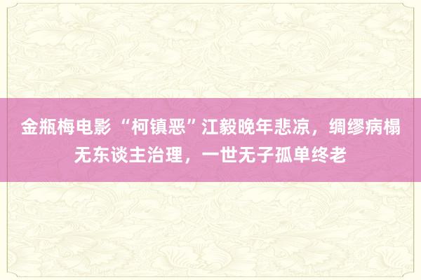 金瓶梅电影 “柯镇恶”江毅晚年悲凉，绸缪病榻无东谈主治理，一世无子孤单终老