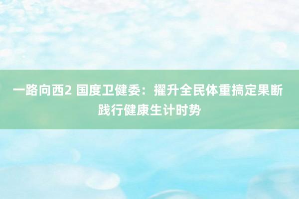 一路向西2 国度卫健委：擢升全民体重搞定果断 践行健康生计时势