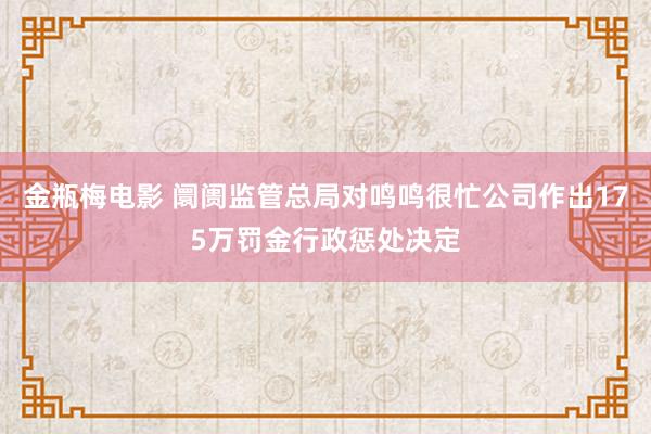 金瓶梅电影 阛阓监管总局对鸣鸣很忙公司作出175万罚金行政惩处决定