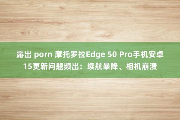 露出 porn 摩托罗拉Edge 50 Pro手机安卓15更新问题频出：续航暴降、相机崩溃