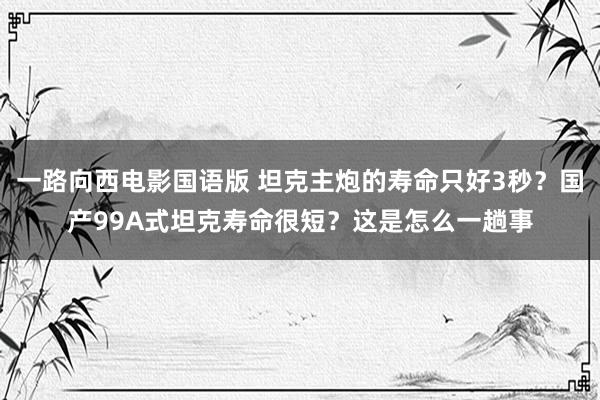 一路向西电影国语版 坦克主炮的寿命只好3秒？国产99A式坦克寿命很短？这是怎么一趟事