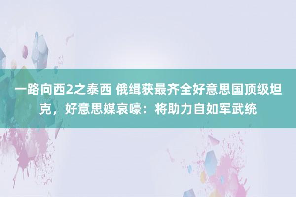 一路向西2之泰西 俄缉获最齐全好意思国顶级坦克，好意思媒哀嚎：将助力自如军武统