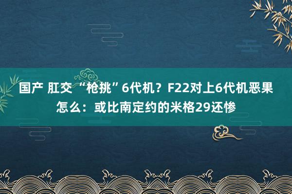 国产 肛交 “枪挑”6代机？F22对上6代机恶果怎么：或比南定约的米格29还惨