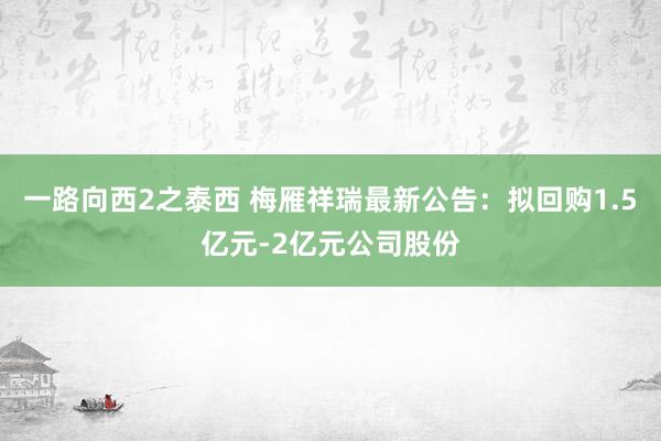 一路向西2之泰西 梅雁祥瑞最新公告：拟回购1.5亿元-2亿元公司股份