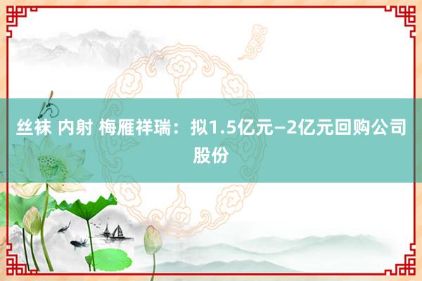 丝袜 内射 梅雁祥瑞：拟1.5亿元—2亿元回购公司股份