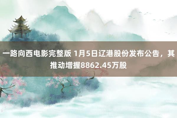 一路向西电影完整版 1月5日辽港股份发布公告，其推动增握8862.45万股