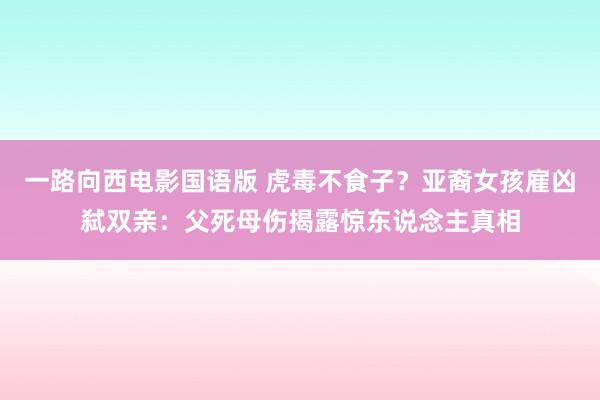 一路向西电影国语版 虎毒不食子？亚裔女孩雇凶弑双亲：父死母伤揭露惊东说念主真相