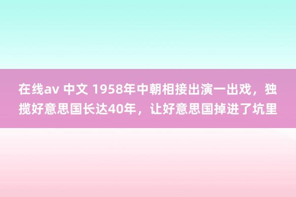 在线av 中文 1958年中朝相接出演一出戏，独揽好意思国长达40年，让好意思国掉进了坑里