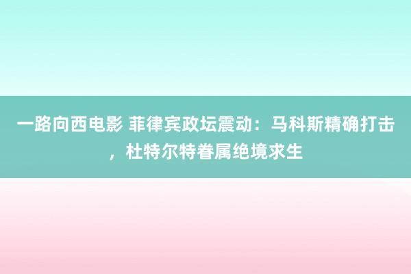 一路向西电影 菲律宾政坛震动：马科斯精确打击，杜特尔特眷属绝境求生