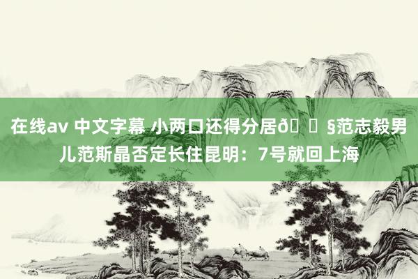 在线av 中文字幕 小两口还得分居😧范志毅男儿范斯晶否定长住昆明：7号就回上海