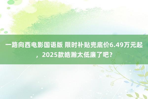 一路向西电影国语版 限时补贴兜底价6.49万元起，2025款皓瀚太低廉了吧？