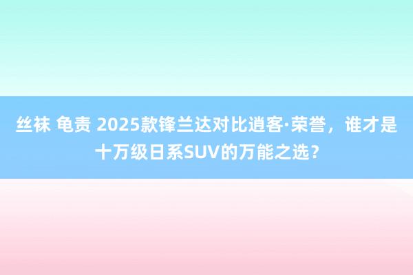 丝袜 龟责 2025款锋兰达对比逍客·荣誉，谁才是十万级日系SUV的万能之选？