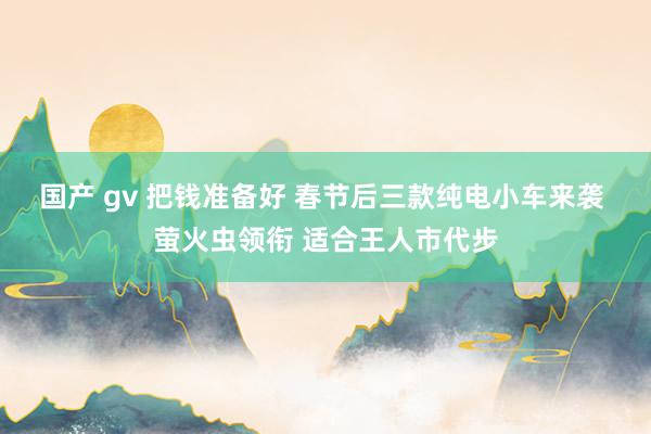 国产 gv 把钱准备好 春节后三款纯电小车来袭 萤火虫领衔 适合王人市代步