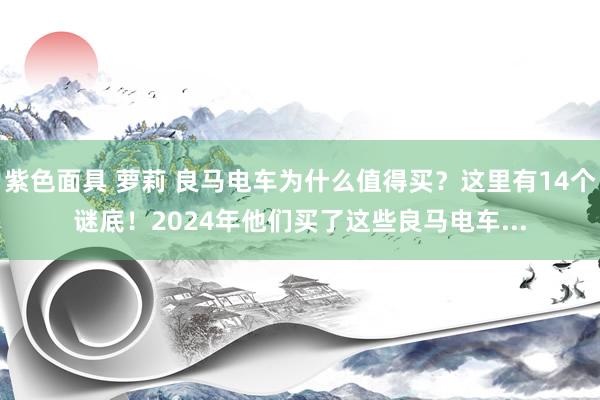 紫色面具 萝莉 良马电车为什么值得买？这里有14个谜底！2024年他们买了这些良马电车...