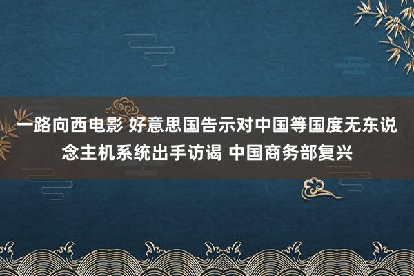 一路向西电影 好意思国告示对中国等国度无东说念主机系统出手访谒 中国商务部复兴