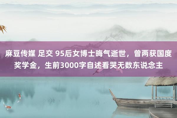 麻豆传媒 足交 95后女博士晦气逝世，曾两获国度奖学金，生前3000字自述看哭无数东说念主