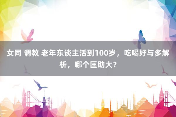 女同 调教 老年东谈主活到100岁，吃喝好与多解析，哪个匡助大？