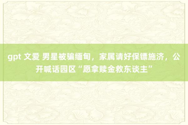 gpt 文爱 男星被骗缅甸，家属请好保镖施济，公开喊话园区“愿拿赎金救东谈主”