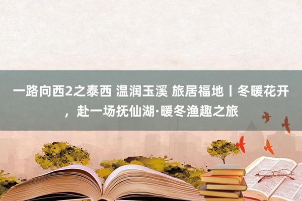 一路向西2之泰西 温润玉溪 旅居福地丨冬暖花开，赴一场抚仙湖·暖冬渔趣之旅