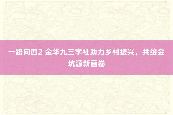 一路向西2 金华九三学社助力乡村振兴，共绘金坑源新画卷