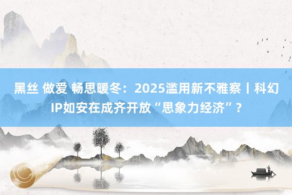 黑丝 做爱 畅思暖冬：2025滥用新不雅察丨科幻IP如安在成齐开放“思象力经济”？