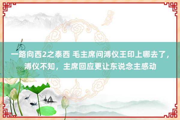 一路向西2之泰西 毛主席问溥仪王印上哪去了，溥仪不知，主席回应更让东说念主感动