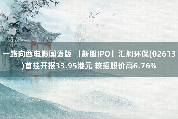 一路向西电影国语版 【新股IPO】汇舸环保(02613)首挂开报33.95港元 较招股价高6.76%