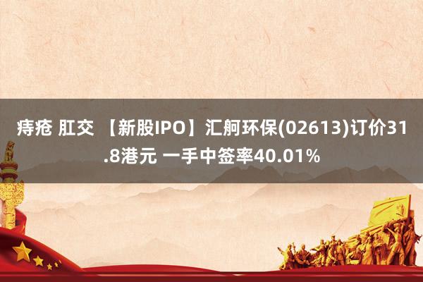 痔疮 肛交 【新股IPO】汇舸环保(02613)订价31.8港元 一手中签率40.01%