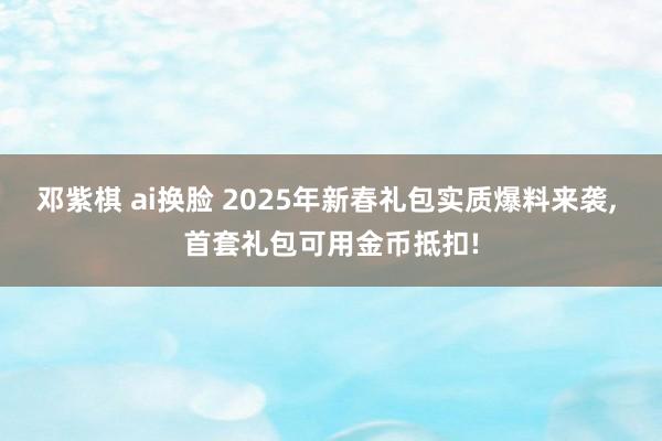 邓紫棋 ai换脸 2025年新春礼包实质爆料来袭， 首套礼包可用金币抵扣!