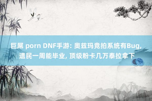 巨屌 porn DNF手游: 奥兹玛竞拍系统有Bug， 遗民一周能毕业， 顶级粉卡几万泰拉拿下