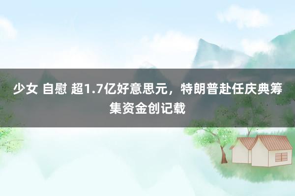 少女 自慰 超1.7亿好意思元，特朗普赴任庆典筹集资金创记载