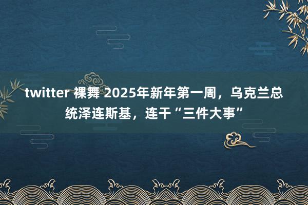 twitter 裸舞 2025年新年第一周，乌克兰总统泽连斯基，连干“三件大事”