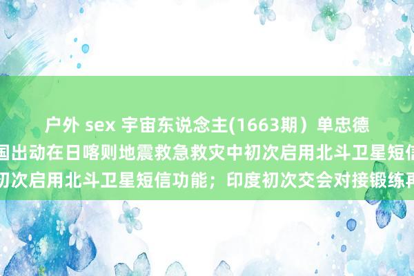 户外 sex 宇宙东说念主(1663期）单忠德已任国度航天局局长；中国出动在日喀则地震救急救灾中初次启用北斗卫星短信功能；印度初次交会对接锻练再推迟