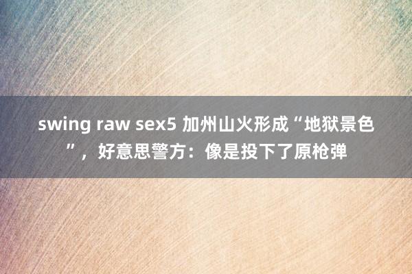 swing raw sex5 加州山火形成“地狱景色”，好意思警方：像是投下了原枪弹