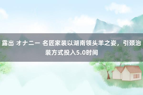 露出 オナニー 名匠家装以湖南领头羊之姿，引颈治装方式投入5.0时间