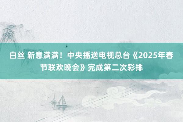 白丝 新意满满！中央播送电视总台《2025年春节联欢晚会》完成第二次彩排