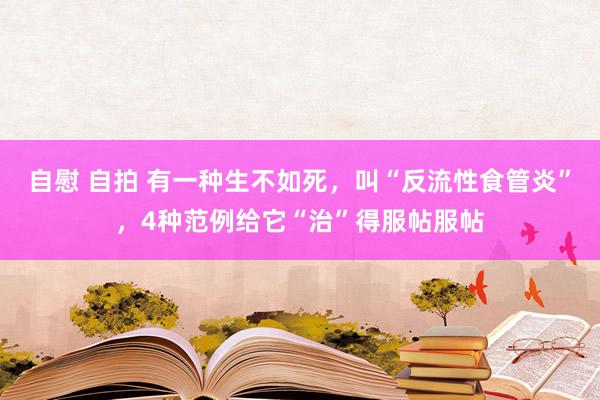 自慰 自拍 有一种生不如死，叫“反流性食管炎”，4种范例给它“治”得服帖服帖